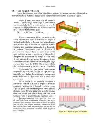 F – Flexão Simples

6.6 – Vigas de igual resistência
Ao se dimensionar uma viga prismática, levando em conta a seção crítica onde o
momento fletor é extremo, a peça ficará superdimensionada para as demais seções.
Assim é que, para uma viga de comprimento L, em balanço, com carga P concentrada
na extremidade livre, a seção crítica seria a do
engaste e a viga prismática de seção retangular
(bxh) teria dimensões tais que:
Wmínimo = (bh2/6)mínimo = PL/ σadmissível.

P
h
L

b

Como o momento fletor em cada seção
varia linearmente com a distância da seção à
linha de ação da força P, para que a tensão normal máxima seja a mesma em todas as seções,
bastaria que, mantida a dimensão h, a dimensão
b variasse linearmente com a distância à
extremidade livre. Deve-se considerar ainda
que, próximo a essa extremidade, a dimensão b
não pode ser diminuída até atingir o valor nulo,
já que a seção deve ser capaz de suportar a tensão máxima de cisalhamento causada pela força
cortante (de valor 1,5 P/bh). Daí a necessidade
do prolongamento prismático na extremidade
livre. O chamado “feixe de molas”, utilizado na
suspensão de veículos, adota tal tipo de viga
(cortada em fatias longitudinais, superpostas
como indicado na figura ao lado e conectadas
por cintas).
Se, ao invés de ser adotada invariante a
dimensão vertical h, fosse a largura b mantida
constante, a dimensão h da seção variaria (numa
viga de igual resistência) segundo uma lei quadrática, o que levaria, para uma viga bi-apoiada
com uma carga aplicada ao longo do vão, a um
formato como o apresentado na figura ao lado.
Exercício proposto: mostre que, para uma viga
de igual resistência, bi-apoiada e submetida a um carregamento uniformemente distribuído ao longo de toda a
sua extensão, com largura uniforme, a dimensão da alma varia segundo uma função elíptica (exceto nas extremidades, onde se mantém constante, devido à ação da
força cortante).

23

Fig. 6.6.1 – Vigas de igual resistência

 