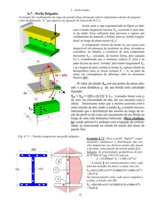 F – Flexão Simples

6.7 – Perfis Delgados
As tensões de cisalhamento em vigas de paredes finas alcançam valores importantes diante do pequeno
valor da dimensão “b” que aparece na equação de Jourawski (6.2.1)

τyx

M

M + dM
F1
F2

dx
b

τzx

O valor da tensão τzx em um ponto da mesa situado a uma distância z da sua borda será calculado
fazendo:
τzx = τxz = Q[b.z.(h/2)]/ b ILN (variação linear com z,
de zero, na extremidade da aba, até seu encontro com a
alma). Interessante notar que o mesmo ocorrerá com a
outra metade da aba, tendo a tensão τxz o sentido inverso,
indicando que a distribuição das tensões ao longo da seção do perfil se dá como um escoamento de um fluido ao
longo de uma rede hidráulica bifurcada (fluxo cisalhante), sendo aplicável a analogia com a equação da continuidade, já mencionada no estudo da torção dos dutos de
parede fina.

τxz

dx

Assim, para a viga esquematizada na figura ao lado,
caso a tensão tangencial máxima τxy, ocorrente à meia altura da seção, fosse suficiente para provocar a ruptura por
cisalhamento do material, a fratura seria no sentido longitudinal, ao longo do plano neutro (τyx).
A componente vertical da tensão τxy nas mesas será
desprezível em presença da ocorrente na alma, devendo-se
considerar, no entanto, a existência de uma componente
horizontal τxz , calculada, da mesma forma, pela equação
6.2.1, considerando que o momento estático V seria o da
parte da área da mesa “cortada” pela tensão longitudinal τzx
e b a largura da parte cortada (a tensão τzx aparece diante do
desequilíbrio entre as forças normais F1 < F2 na parte da
mesa, em conseqüência da diferença entre os momentos
fletores dM).

z

Fig. 6.7.1 – Tensões tangenciais em perfis delgados.

265
17

B
753

13,2

Exemplo 6.7.1: Para o perfil “duploT” esquematizado, estabelecer a distribuição das tensões tangencias nos diversos pontos das mesas
e da alma, como função da tensão média Q/A..
Solução: As propriedades geométricas do perfil W760x147 (pg.1191 LT) indicam:
A =18.800mm2, IZ =1.660 x10-6 m4.
A tensão τ nos entroncamentos entre cada
uma das metades da mesa e a alma vale (A):

τxz=Q(½ 0,265 x 0,017 x0,368)/0,017 x1660 x10 -6=

C

=29,37 Q
No entroncamento entre cada mesa completa e
a alma, a tensão vale (B):

A

τxz =Q(0,265 x0,017 x0,368)/0,0132 x1660x10-6=
=75,66 Q
24

 