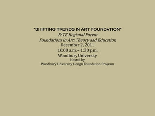 “SHIFTING TRENDS IN ART FOUNDATION”
           FATE Regional Forum
  Foundations in Art: Theory and Education
             December 2, 2011
            10:00 a.m. – 1:30 p.m.
            Woodbury University
                    Hosted by
  Woodbury University Design Foundation Program
 