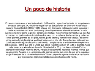 Un poco de historia

 Podemos considerar el verdadero inicio del freestyle , aproximadamente en las primeras
     décadas del siglo XX, en primer lugar con las actuaciones en circo del malabarista
  italiano Enrico Rastelli (1896-1931), el cual con dominaba pelotas de varios tamaños y
    hacia acrobacias con aros, bastones y otros implementos simultáneamente. Y se le
puede considerar como la primer persona en realizar movimientos de freestyle ya que fue
 el primero en realizar dominio total con los pies, con la cabeza, los hombros, y balances
  entre piernas, plantas de los pies, rodilla, parte lateral y frontal de la cabeza, así como
  giros alrededor de la misma, vuelta al balón con el píe, etc. En su tiempo, este que fue
 considerado el mejor malabarista del mundo , simplemente era visto como una persona
sobrenatural , por lo que era el único que podía realizar su show en todo el planeta. Años
      más tarde, aproximadamente en la década de los 60, y con la escuela de Enrico,
 apareció su sucesor; Francis Brunn, ya que prácticamente hacia las mismas rutinas que
 su antecesor, Aunado a el, apareció en la misma escena del circo, la que seria la primer
  mujer freestyler de la historia de nombre Trixxie, y que de alguna manera fue motivada
                por los dos mas grandes malabaristas que había en la Tierra.
 