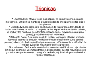 Técnicas
         * Lowerbody/Air Moves: Es el más popular en la nueva generación de
 Freestylers. El balón se mantiene elevado utilizando principalmente los pies y
                                       las piernas.
      * Upperbody: Este estilo es la combinacion de "stalls" (paradas),donde se
hacen trancisiones de estos. La mayoría de los toques se hacen con la cabeza,
   el pecho y los hombros; pero también incluyen spins, movimientos np´s (no
                         pause), y movimientos con los brazos.
     * Sitting/Sit Down: Este estilo es el de realizar los toques al balón sentado.
   Todos los toques se ejecutan mientras se está sentado en el suelo con las
piernas,cabeza,etc. La incapacidad para mover el balón aumenta la dificultad de
                    realizar cualquier movimiento en esta posición.
   * Groundmoves: Se trata de movimientos normales de fútbol pero ejecutados
sin ningún oponente. Los Groundmovers pueden hacer que los movimientos de
 groundmoves parezcan una coreografía de baile, aquí se incluyen también los
                                   "akkas" (elasticos).
 