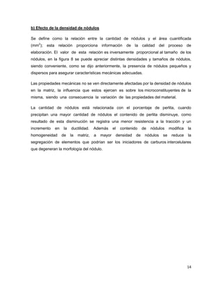 14
b) Efecto de la densidad de nódulos
Se define como la relación entre la cantidad de nódulos y el área cuantificada
(mm2
); esta relación proporciona información de la calidad del proceso de
elaboración. El valor de esta relación es inversamente proporcional al tamaño de los
nódulos, en la figura 8 se puede apreciar distintas densidades y tamaños de nódulos,
siendo conveniente, como se dijo anteriormente, la presencia de nódulos pequeños y
dispersos para asegurar características mecánicas adecuadas.
Las propiedades mecánicas no se ven directamente afectadas por la densidad de nódulos
en la matriz, la influencia que estos ejercen es sobre los microconstituyentes de la
misma, siendo una consecuencia la variación de las propiedades del material.
La cantidad de nódulos está relacionada con el porcentaje de perlita, cuando
precipitan una mayor cantidad de nódulos el contenido de perlita disminuye, como
resultado de esta disminución se registra una menor resistencia a la tracción y un
incremento en la ductilidad. Además el contenido de nódulos modifica la
homogeneidad de la matriz, a mayor densidad de nódulos se reduce la
segregación de elementos que podrían ser los iniciadores de carburos intercelulares
que degeneran la morfología del nódulo.
 