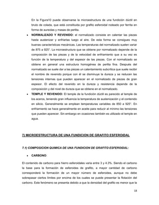 18
En la Figura10 puede observarse la microestructura de una fundición dúctil en
bruto de colada, que está constituida por grafito esferoidal rodeado por ferrita en
forma de aureolas y masas de perlita.
NORMALIZADO Y REVENIDO: el normalizado consiste en calentar las piezas
hasta austenizar y enfriarlas luego al aire. De esta forma se consigues muy
buenas características mecánicas. Las temperaturas del normalizado suelen variar
de 875 a 925°. La microestructura que se obtiene por normalizado depende de la
composición de las piezas y de la velocidad de enfriamiento que a su vez es
función de la temperatura y del espesor de las piezas. Con el normalizado se
obtiene en general una estructura homogénea de perlita fina. Después del
normalizado se suele dar a las piezas un calentamiento subcrítica que suele recibir
el nombre de revenido porque con él se disminuye la dureza y se reducen las
tensiones internas que pueden aparecer en el normalizado de piezas de gran
espesor. El efecto del revenido en la dureza y resistencia depende de la
composición y del nivel de dureza que se obtiene en el normalizado.
TEMPLE Y REVENIDO: El temple de la fundición dúctil es parecido al temple de
los aceros, teniendo gran influencia la temperatura de austenización y el contenido
en silicio. Generalmente se emplean temperaturas variables de 850 a 925°. En
enfriamiento se hace generalmente en aceite para reducir al mínimo las tensiones
que pueden aparecer. Sin embargo en ocasiones también es utilizado el temple en
agua.
7) MICROESTRUCTURA DE UNA FUNDICION DE GRAFITO ESFEROIDAL
7.1) COMPOSICION QUIMICA DE UNA FUNDICION DE GRAFITO ESFEROIDAL:
CARBONO:
El contenido de carbono para hierro esferoidales varia entre 3 y 4.3%. Siendo el carbono
la base para la formación de esferoides de grafito, a mayor cantidad de carbono
corresponderá la formación de un mayor número de esferoides, aunque no debe
sobrepasar ciertos límites por encima de los cuales se puede presentar la flotación del
carbono. Este fenómeno se presenta debido a que la densidad del grafito es menor que la
 
