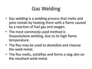 Gas Welding
• Gas welding is a welding process that melts and
joins metals by heating them with a flame caused
by a reaction of fuel gas and oxygen.
• The most commonly used method is
Oxyacetylene welding, due to its high flame
temperature.
• The flux may be used to deoxidize and cleanse
the weld metal.
• The flux melts, solidifies and forms a slag skin on
the resultant weld metal.
 
