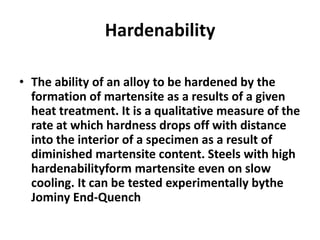 Hardenability
• The ability of an alloy to be hardened by the
formation of martensite as a results of a given
heat treatment. It is a qualitative measure of the
rate at which hardness drops off with distance
into the interior of a specimen as a result of
diminished martensite content. Steels with high
hardenabilityform martensite even on slow
cooling. It can be tested experimentally bythe
Jominy End-Quench

 