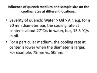 Influence of quench medium and sample size on the
cooling rates at different locations.

• Severity of quench: Water > Oil > Air, e.g. for a
50 mm diameter bar, the cooling rate at
center is about 27°C/s in water, but, 13.5 °C/s
in oil.
• For a particular medium, the cooling rate at
center is lower when the diameter is larger.
For example, 75mm vs. 50mm.

 