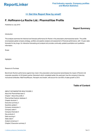 Find Industry reports, Company profiles
ReportLinker                                                                      and Market Statistics



                                             >> Get this Report Now by email!

F. Hoffmann-La Roche Ltd.: PharmaVitae Profile
Published on July 2010

                                                                                                             Report Summary

Introduction


This analysis examines the historical and forecast performance for Roche in the prescription pharmaceutical sector. The profile
encompasses global company strategy, portfolio and pipeline analysis and assessment of financial performance, with 1-6 year sales
forecasts for key drugs. An interactive forecasting and analysis tool provides continually updated quantitative and qualitative
information.


Scope




Highlights




Reasons to Purchase


Benchmark Roche's performance against key rivals in the prescription pharmaceutical sectorAssess the impact of Roche's full
corporate acquisition of US biotech partner Genentech which completed earlier this yearLearn how the company's three key
monoclonal antibodies: MabThera/Rituxan, Herceptin and Avastin, will account for over 80% of sales growth to 2015




                                                                                                             Table of Content

ABOUT DATAMONITOR HEALTHCARE 2
About the PharmaVitae team 2
Chapter 1 About this profile 3
PharmaVitae Explorer database 3
Chapter structure 3
Executive summary 3
Quarterly update 3
Company introduction 3
Company sales 4
Company financials 4
Key products 4
Data sourcing 4
Sales data 4
Analyst consensus 4
Chapter 2 Executive summary 5



F. Hoffmann-La Roche Ltd.: PharmaVitae Profile                                                                                    Page 1/8
 