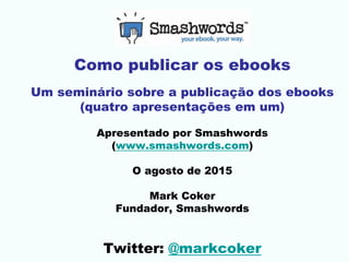 Como publicar os ebooks
Um seminário sobre a publicação dos ebooks
(quatro apresentações em um)
Apresentado por Smashwords
(www.smashwords.com)
O agosto de 2015
Mark Coker
Fundador, Smashwords
Twitter: @markcoker
 