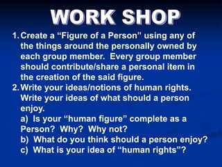 1.Create a “Figure of a Person” using any of
the things around the personally owned by
each group member. Every group member
should contribute/share a personal item in
the creation of the said figure.
2.Write your ideas/notions of human rights.
Write your ideas of what should a person
enjoy.
a) Is your “human figure” complete as a
Person? Why? Why not?
b) What do you think should a person enjoy?
c) What is your idea of “human rights”?
 