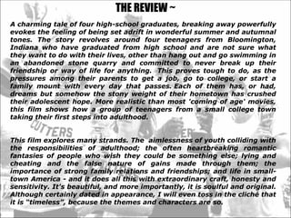 THE REVIEW ~ A charming tale of four high-school graduates, breaking away powerfully evokes the feeling of being set adrift in wonderful summer and autumnal tones.  The story revolves around four teenagers from  Bloomington, Indiana   who have graduated from high school and are not sure what they want to do with their lives, other than hang out and go swimming in an abandoned stone quarry and   committed to never break up their friendship or way of life for anything.? This proves tough to do, as the pressures among their parents to get a job, go to college, or start a family mount with every day that passes.? Each of them has, or had, dreams but somehow the stony weight of their hometown has crushed their adolescent hope. More realistic than most 'coming of age' movies, this film shows how a group of teenagers from a small college town taking their first steps into adulthood.  This film explores many strands. The  aimlessness of youth colliding with the responsibilities of adulthood; the often heartbreaking romantic fantasies of people who wish they could be something else; lying and cheating and the false nature of gains made through them; the importance of strong family relations and friendships; and life in small-town America - and it does all this with extraordinary craft, honesty and sensitivity. It's beautiful, and more importantly, it is soulful and original. Although certainly dated in appearance, I will even toss in the clich that it is timeless, because the themes and characters are so.  