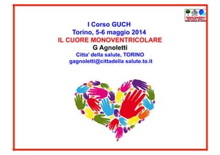 I Corso GUCH
Torino, 5-6 maggio 2014
IL CUORE MONOVENTRICOLARE
G Agnoletti
Citta’ della salute, TORINO
gagnoletti@cittadella salute.to.it
 