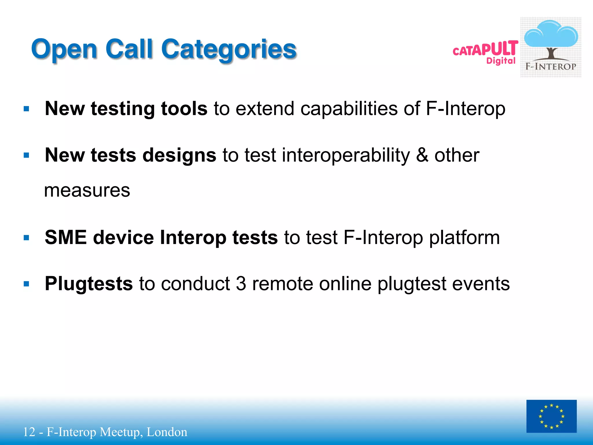 12 - F-Interop Meetup, London
Open Call Categories
§  New testing tools to extend capabilities of F-Interop
§  New tests designs to test interoperability & other
measures
§  SME device Interop tests to test F-Interop platform
§  Plugtests to conduct 3 remote online plugtest events
 
