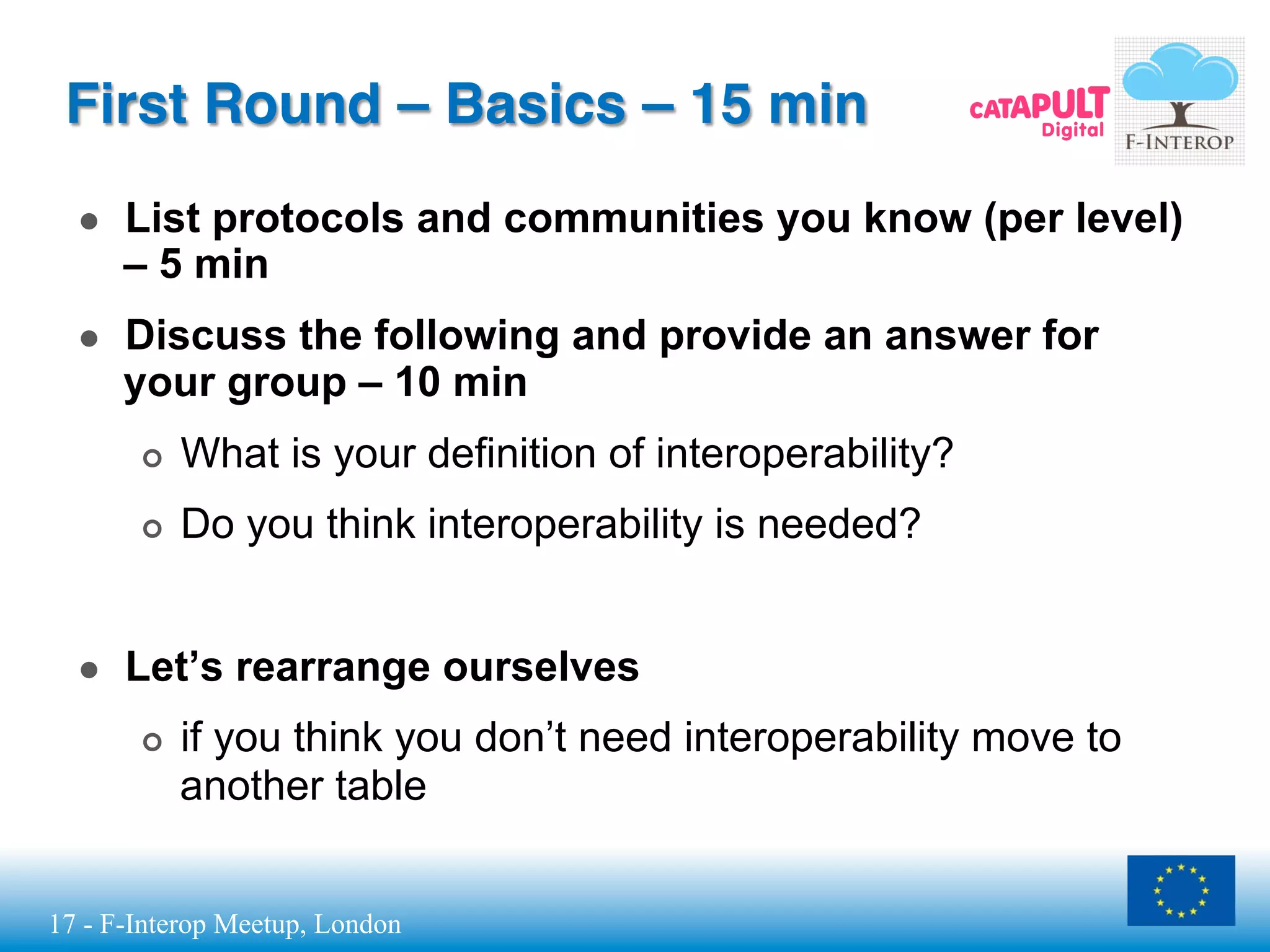 17 - F-Interop Meetup, London
First Round – Basics – 15 min
●  List protocols and communities you know (per level)
– 5 min
●  Discuss the following and provide an answer for
your group – 10 min
¢  What is your definition of interoperability?
¢  Do you think interoperability is needed?
●  Let’s rearrange ourselves
¢  if you think you don’t need interoperability move to
another table
 