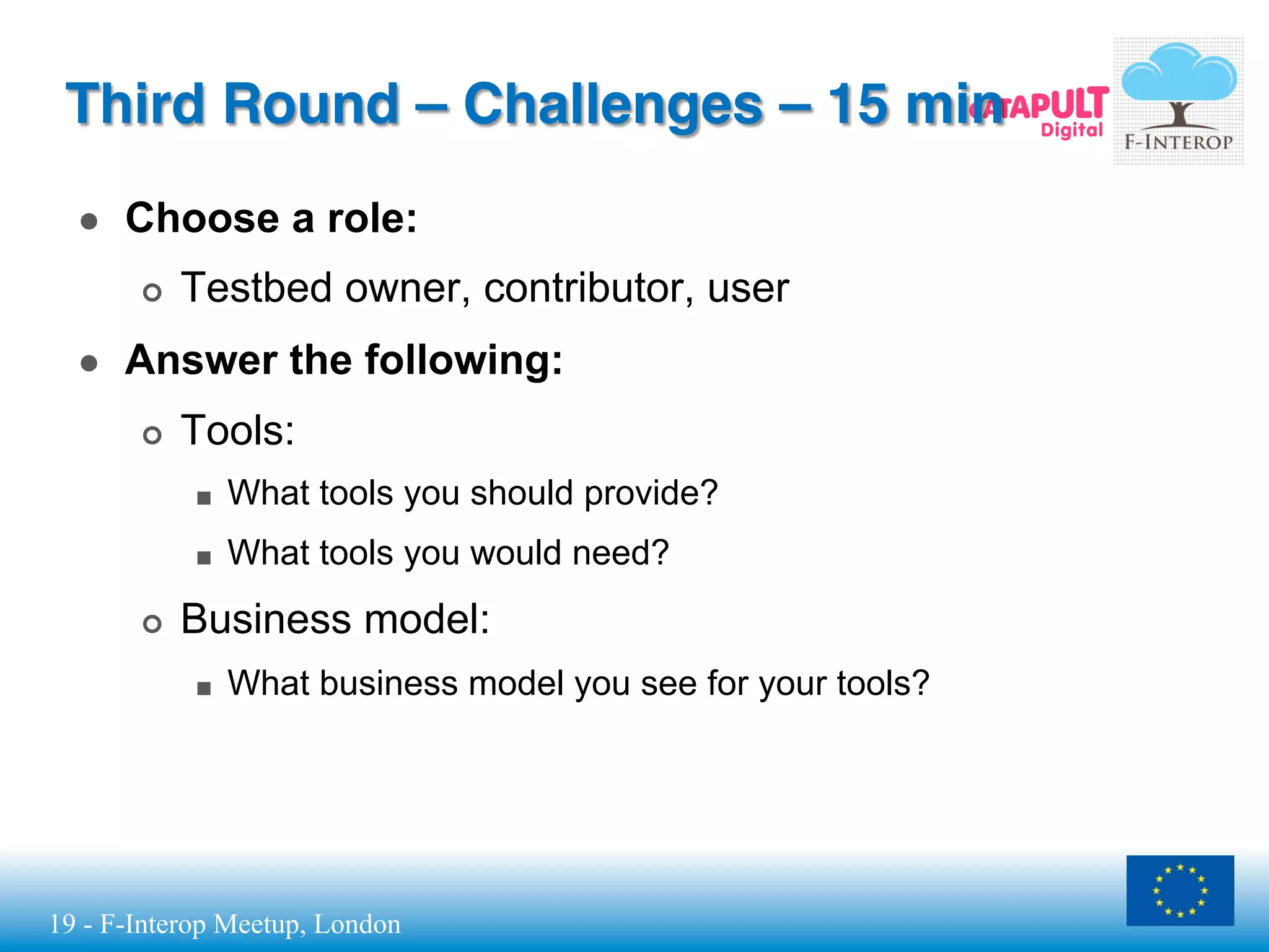 19 - F-Interop Meetup, London
Third Round – Challenges – 15 min
●  Choose a role:
¢  Testbed owner, contributor, user
●  Answer the following:
¢  Tools:
■  What tools you should provide?
■  What tools you would need?
¢  Business model:
■  What business model you see for your tools?
 