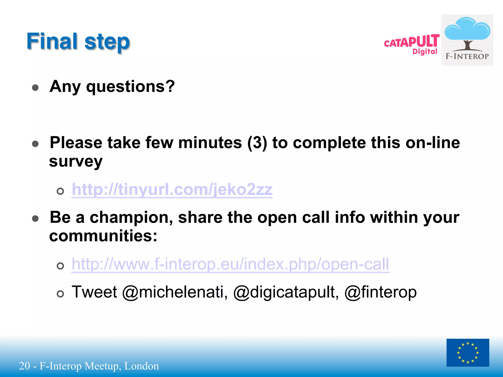 20 - F-Interop Meetup, London
Final step
●  Any questions?
●  Please take few minutes (3) to complete this on-line
survey
¢  http://tinyurl.com/jeko2zz
●  Be a champion, share the open call info within your
communities:
¢  http://www.f-interop.eu/index.php/open-call
¢  Tweet @michelenati, @digicatapult, @finterop
 