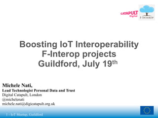 1 - IoT Meetup, Guildford
Boosting IoT Interoperability
F-Interop projects
Guildford, July 19th
Michele Nati,
Lead Technologist Personal Data and Trust
Digital Catapult, London
@michelenati
michele.nati@digicatapult.org.uk
 