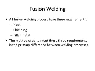 Fusion Welding
• All fusion welding process have three requirements.
– Heat
– Shielding
– Filler metal
• The method used to meet these three requirements
is the primary difference between welding processes.

 