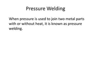 Pressure Welding
When pressure is used to join two metal parts
with or without heat, it is known as pressure
welding.

 