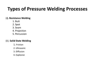 Types of Pressure Welding Processes
(i). Resistance Welding
1. Butt
2. Spot
3. Seam
4. Projection
5. Percussion

(ii). Solid State Welding
1. Friction
2. Ultrasonic
3. Diffusion
4. Explosive

 