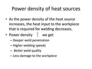 Power density of heat sources
• As the power density of the heat source
increases, the heat input to the workpiece
that is required for welding decreases.
• Power density
we get
– Deeper weld penetration
– Higher welding speeds
– Better weld quality
– Less damage to the workpiece

 