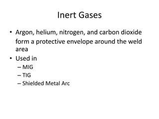 Inert Gases
• Argon, helium, nitrogen, and carbon dioxide
form a protective envelope around the weld
area
• Used in
– MIG
– TIG
– Shielded Metal Arc

 