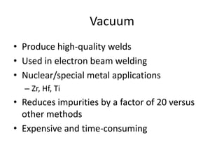 Vacuum
• Produce high-quality welds
• Used in electron beam welding
• Nuclear/special metal applications
– Zr, Hf, Ti

• Reduces impurities by a factor of 20 versus
other methods
• Expensive and time-consuming

 