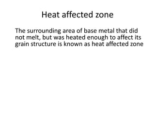 Heat affected zone
The surrounding area of base metal that did
not melt, but was heated enough to affect its
grain structure is known as heat affected zone

 