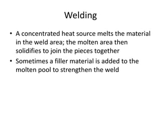 Welding
• A concentrated heat source melts the material
in the weld area; the molten area then
solidifies to join the pieces together
• Sometimes a filler material is added to the
molten pool to strengthen the weld

 
