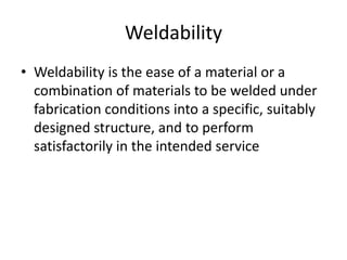 Weldability
• Weldability is the ease of a material or a
combination of materials to be welded under
fabrication conditions into a specific, suitably
designed structure, and to perform
satisfactorily in the intended service

 