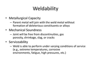 Weldability
• Metallurgical Capacity
– Parent metal will join with the weld metal without
formation of deleterious constituents or alloys

• Mechanical Soundness
– Joint will be free from discontinuities, gas
porosity, shrinkage, slag, or cracks

• Serviceability
– Weld is able to perform under varying conditions of service
(e.g., extreme temperatures, corrosive
environments, fatigue, high pressures, etc.)

 