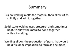 Summary
Fusion welding melts the material then allows it to
solidify and join it together
Solid-state welding uses pressure, and sometimes
heat, to allow the metal to bond together
without melting
Welding allows the production of parts that would
be difficult or impossible to form as one piece

 