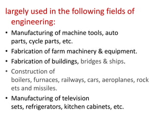 largely used in the following fields of
engineering:
• Manufacturing of machine tools, auto
parts, cycle parts, etc.
• Fabrication of farm machinery & equipment.
• Fabrication of buildings, bridges & ships.
• Construction of
boilers, furnaces, railways, cars, aeroplanes, rock
ets and missiles.
• Manufacturing of television
sets, refrigerators, kitchen cabinets, etc.

 