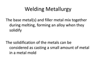Welding Metallurgy
The base metal(s) and filler metal mix together
during melting, forming an alloy when they
solidify

The solidification of the metals can be
considered as casting a small amount of metal
in a metal mold

 