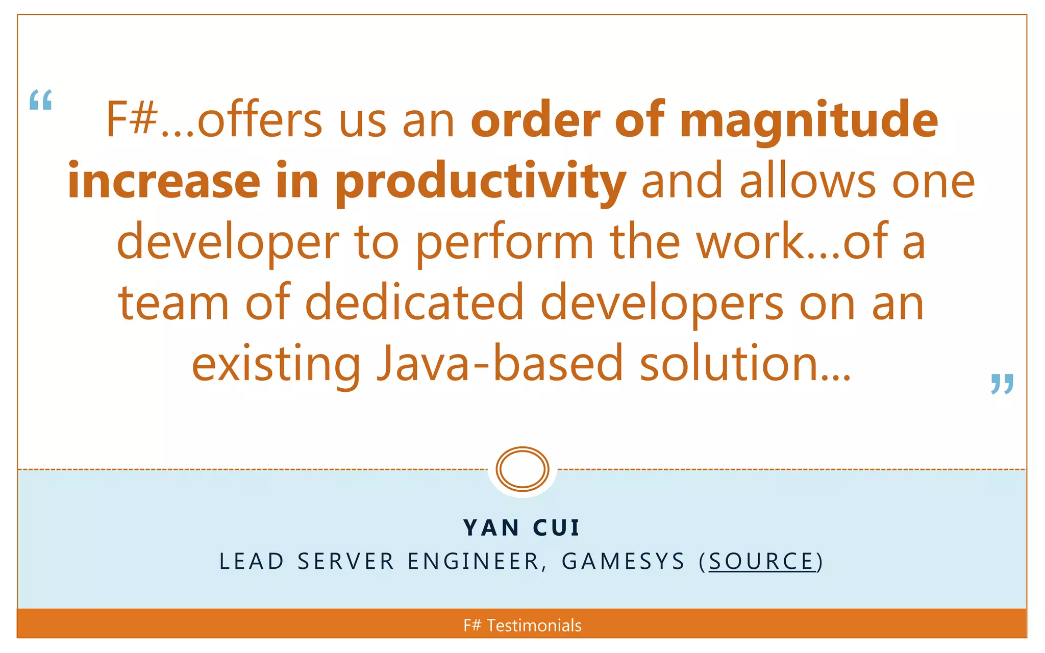 “
”
Y A N C U I
L E A D S E R V E R E N G I N E E R , G A M E S Y S ( S O U R C E )
F#…offers us an order of magnitude
increase in productivity and allows one
developer to perform the work…of a
team of dedicated developers on an
existing Java-based solution...
F# Testimonials
 