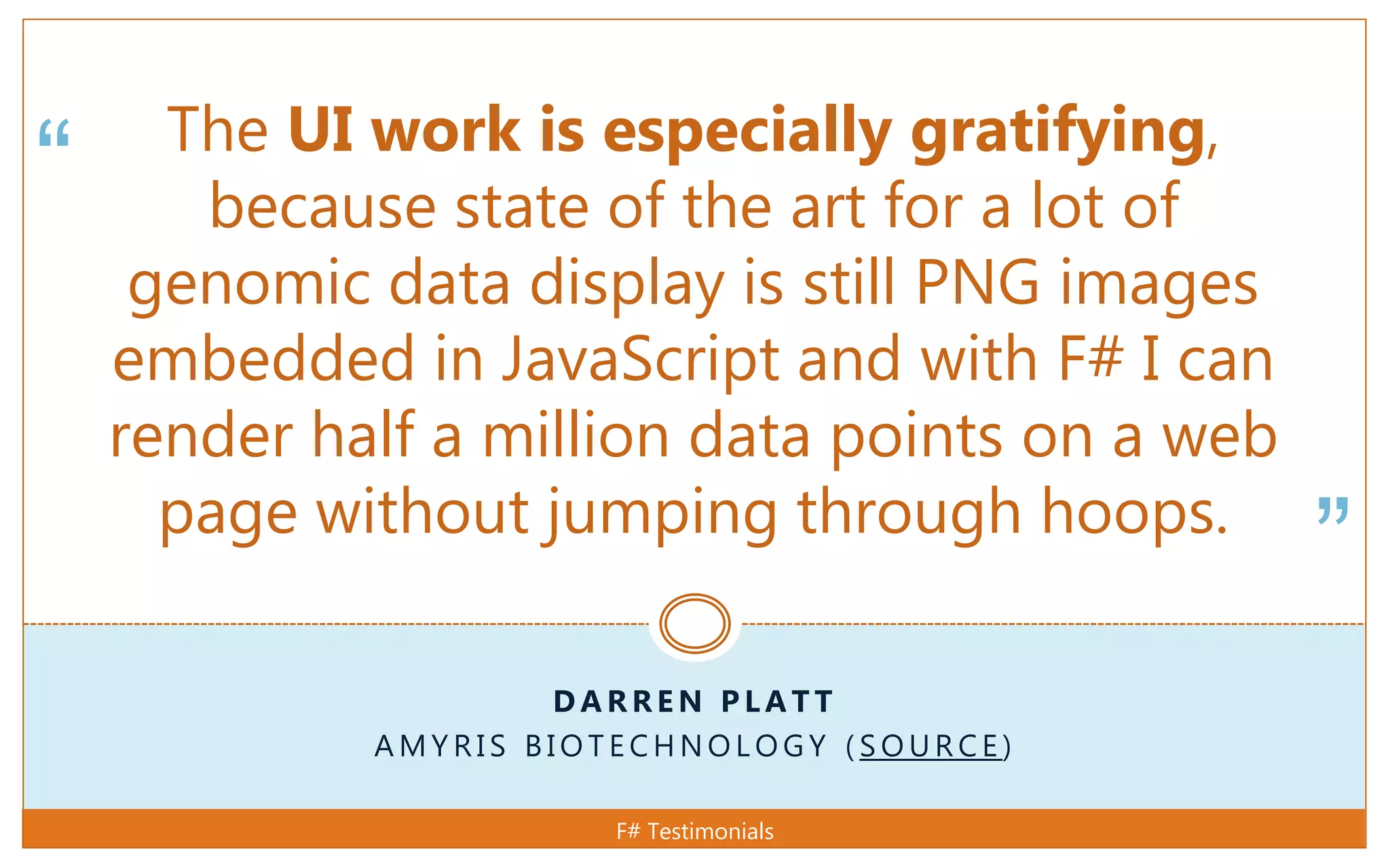 “
”
D A R R E N P L A T T
A M Y R I S B I O T E C H N O L O G Y ( S O U R C E )
The UI work is especially gratifying,
because state of the art for a lot of
genomic data display is still PNG images
embedded in JavaScript and with F# I can
render half a million data points on a web
page without jumping through hoops.
F# Testimonials
 