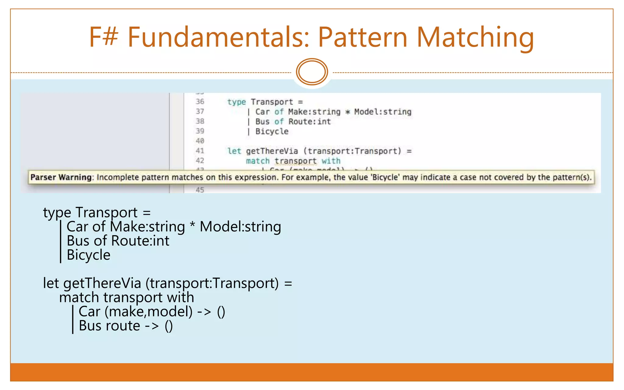 F# Fundamentals: Pattern Matching
type Transport =
| Car of Make:string * Model:string
| Bus of Route:int
| Bicycle
let getThereVia (transport:Transport) =
match transport with
| Car (make,model) -> ()
| Bus route -> ()
 