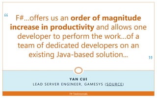 “
”
Y A N C U I
L E A D S E R V E R E N G I N E E R , G A M E S Y S ( S O U R C E )
F#…offers us an order of magnitude
increase in productivity and allows one
developer to perform the work…of a
team of dedicated developers on an
existing Java-based solution...
F# Testimonials
 