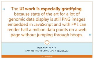 “
”
D A R R E N P L A T T
A M Y R I S B I O T E C H N O L O G Y ( S O U R C E )
The UI work is especially gratifying,
because state of the art for a lot of
genomic data display is still PNG images
embedded in JavaScript and with F# I can
render half a million data points on a web
page without jumping through hoops.
F# Testimonials
 