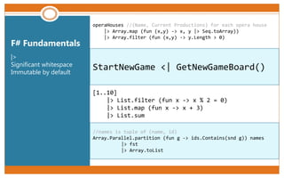 StartNewGame <| GetNewGameBoard()
F# Fundamentals
|>
Significant whitespace
Immutable by default
//names is tuple of (name, id)
Array.Parallel.partition (fun g -> ids.Contains(snd g)) names
|> fst
|> Array.toList
[1..10]
|> List.filter (fun x -> x % 2 = 0)
|> List.map (fun x -> x + 3)
|> List.sum
operaHouses //(Name, Current Productions) for each opera house
|> Array.map (fun (x,y) -> x, y |> Seq.toArray))
|> Array.filter (fun (x,y) -> y.Length > 0)
 
