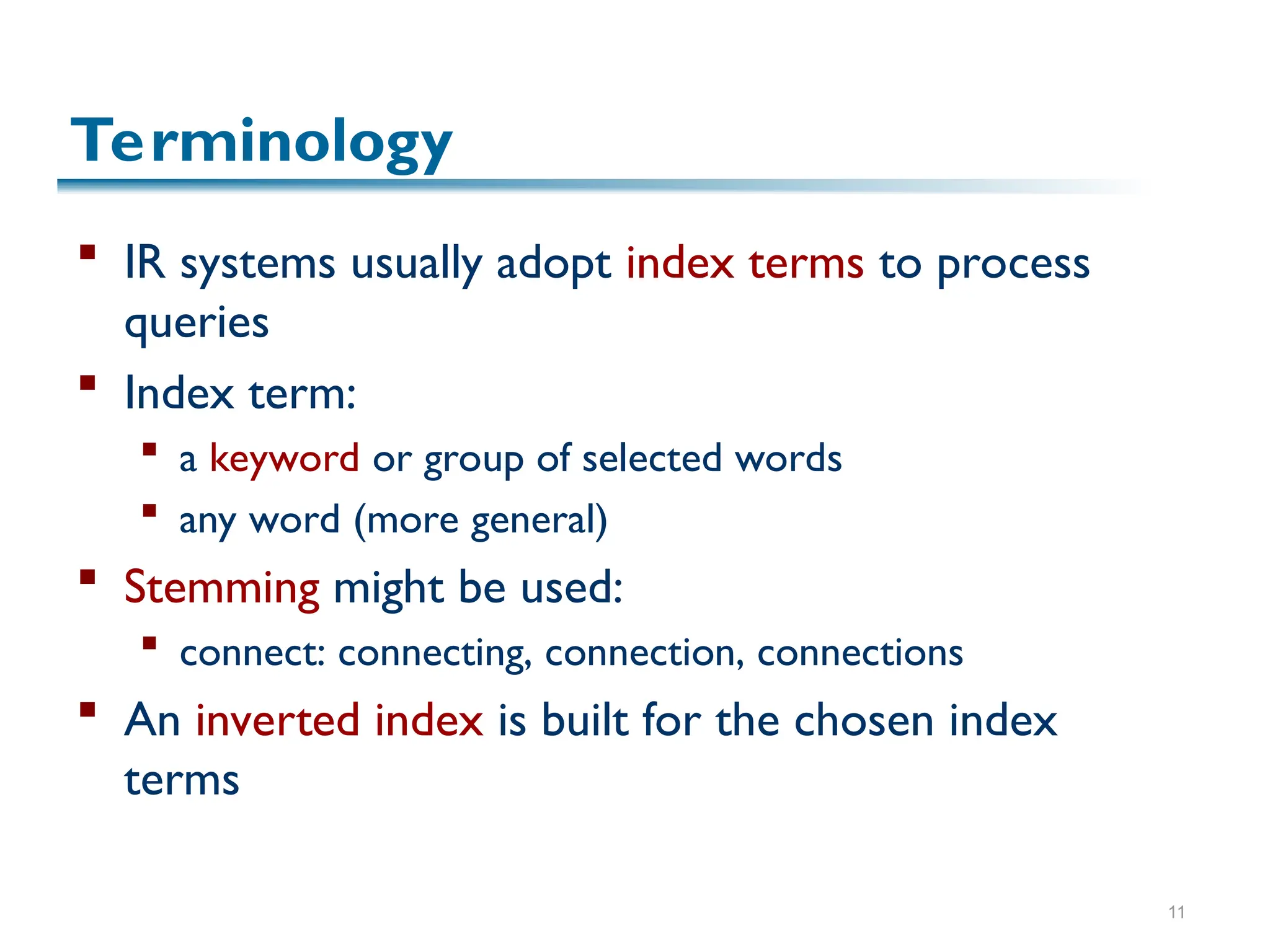 11
Terminology
 IR systems usually adopt index terms to process
queries
 Index term:
 a keyword or group of selected words
 any word (more general)
 Stemming might be used:
 connect: connecting, connection, connections
 An inverted index is built for the chosen index
terms
 
