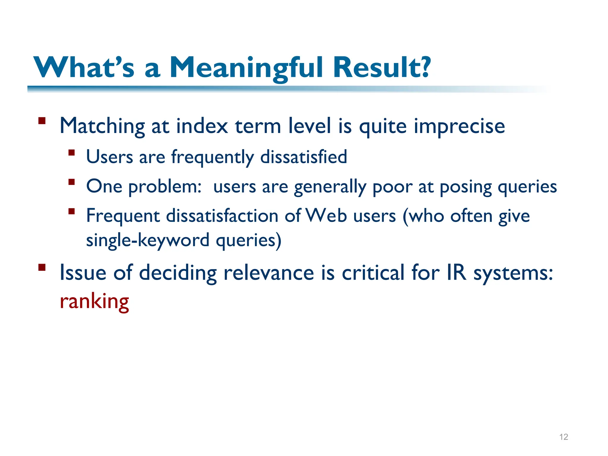 12
What’s a Meaningful Result?
 Matching at index term level is quite imprecise
 Users are frequently dissatisfied
 One problem: users are generally poor at posing queries
 Frequent dissatisfaction of Web users (who often give
single-keyword queries)
 Issue of deciding relevance is critical for IR systems:
ranking
 