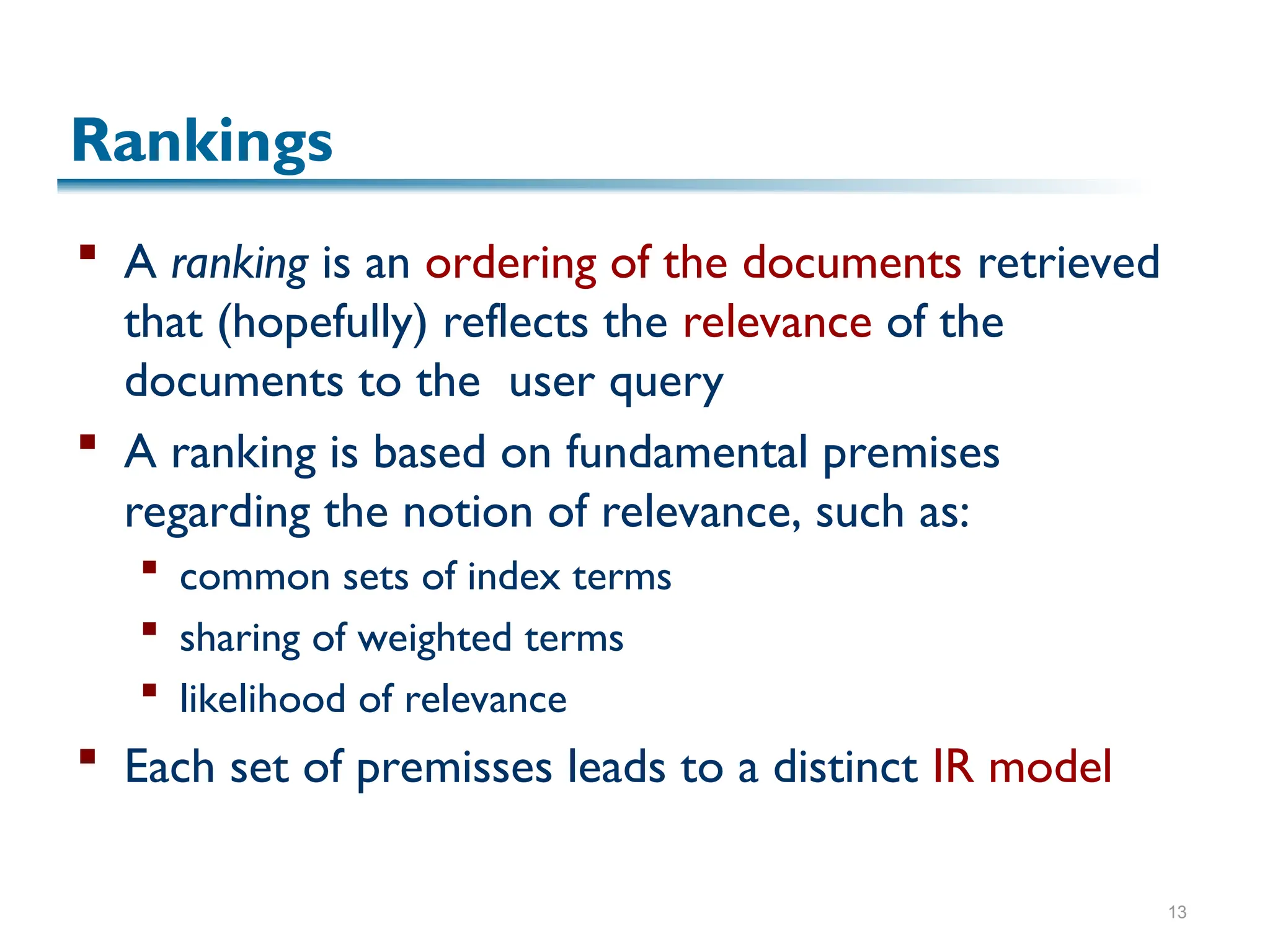 13
Rankings
 A ranking is an ordering of the documents retrieved
that (hopefully) reflects the relevance of the
documents to the user query
 A ranking is based on fundamental premises
regarding the notion of relevance, such as:
 common sets of index terms
 sharing of weighted terms
 likelihood of relevance
 Each set of premisses leads to a distinct IR model
 