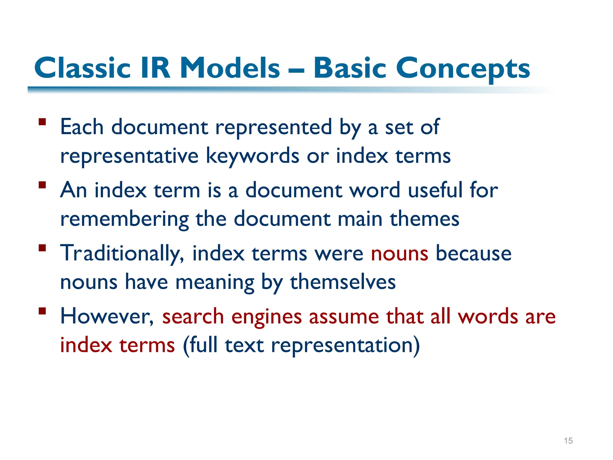 15
Classic IR Models – Basic Concepts
 Each document represented by a set of
representative keywords or index terms
 An index term is a document word useful for
remembering the document main themes
 Traditionally, index terms were nouns because
nouns have meaning by themselves
 However, search engines assume that all words are
index terms (full text representation)
 