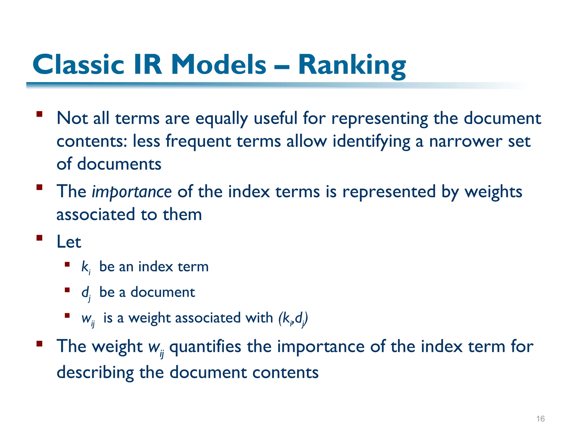 16
Classic IR Models – Ranking
 Not all terms are equally useful for representing the document
contents: less frequent terms allow identifying a narrower set
of documents
 The importance of the index terms is represented by weights
associated to them
 Let
 ki be an index term
 dj be a document
 wij is a weight associated with (ki,dj)
 The weight wij quantifies the importance of the index term for
describing the document contents
 