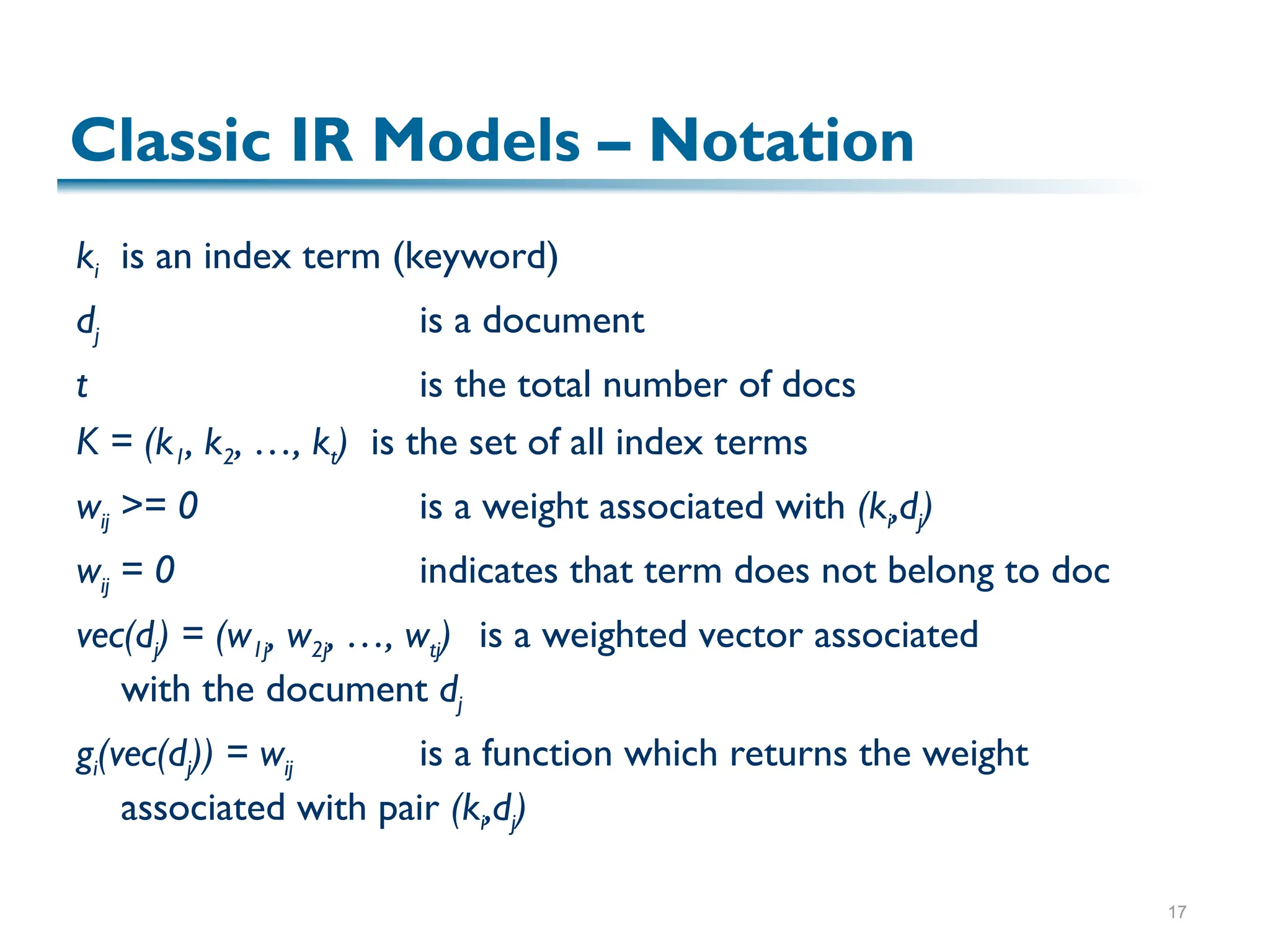 17
Classic IR Models – Notation
ki is an index term (keyword)
dj is a document
t is the total number of docs
K = (k1, k2, …, kt) is the set of all index terms
wij >= 0 is a weight associated with (ki,dj)
wij = 0 indicates that term does not belong to doc
vec(dj) = (w1j, w2j, …, wtj) is a weighted vector associated
with the document dj
gi(vec(dj)) = wij is a function which returns the weight
associated with pair (ki,dj)
 
