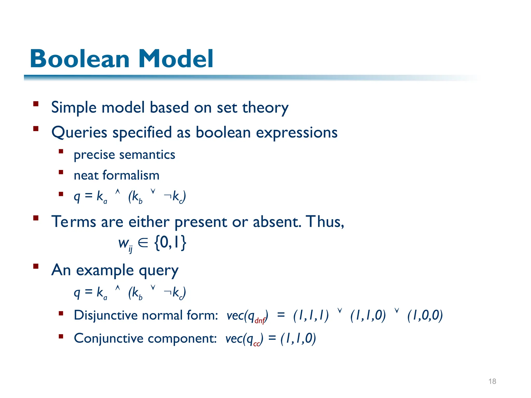 18
Boolean Model
 Simple model based on set theory
 Queries specified as boolean expressions
 precise semantics
 neat formalism
 q = ka  (kb  kc)
 Terms are either present or absent. Thus,
wij  {0,1}
 An example query
q = ka  (kb  kc)
 Disjunctive normal form: vec(qdnf) = (1,1,1)  (1,1,0)  (1,0,0)
 Conjunctive component: vec(qcc) = (1,1,0)
 