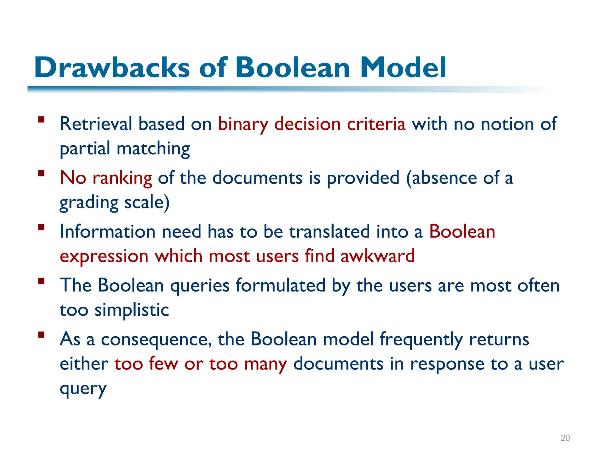20
Drawbacks of Boolean Model
 Retrieval based on binary decision criteria with no notion of
partial matching
 No ranking of the documents is provided (absence of a
grading scale)
 Information need has to be translated into a Boolean
expression which most users find awkward
 The Boolean queries formulated by the users are most often
too simplistic
 As a consequence, the Boolean model frequently returns
either too few or too many documents in response to a user
query
 