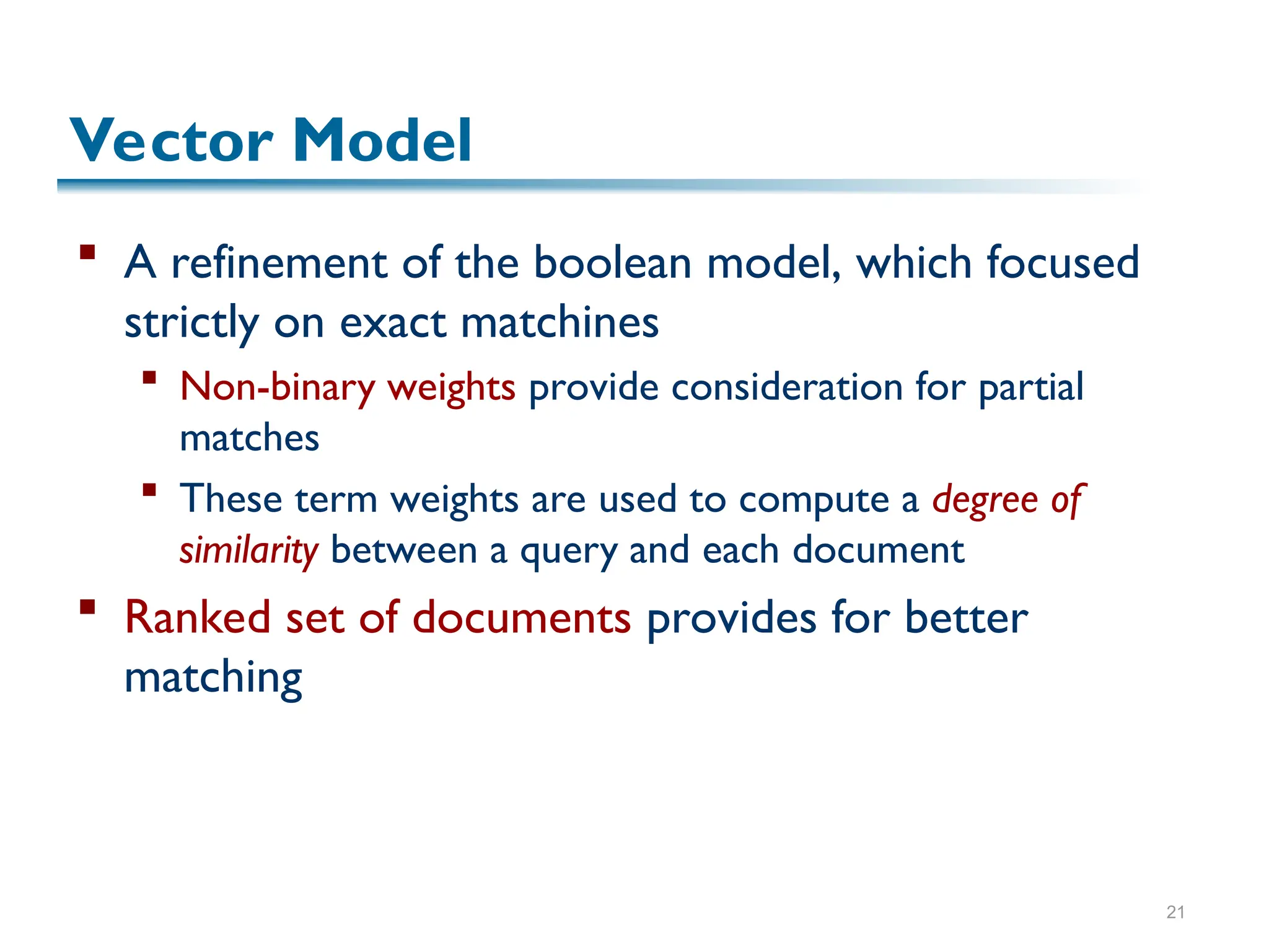 21
Vector Model
 A refinement of the boolean model, which focused
strictly on exact matchines
 Non-binary weights provide consideration for partial
matches
 These term weights are used to compute a degree of
similarity between a query and each document
 Ranked set of documents provides for better
matching
 