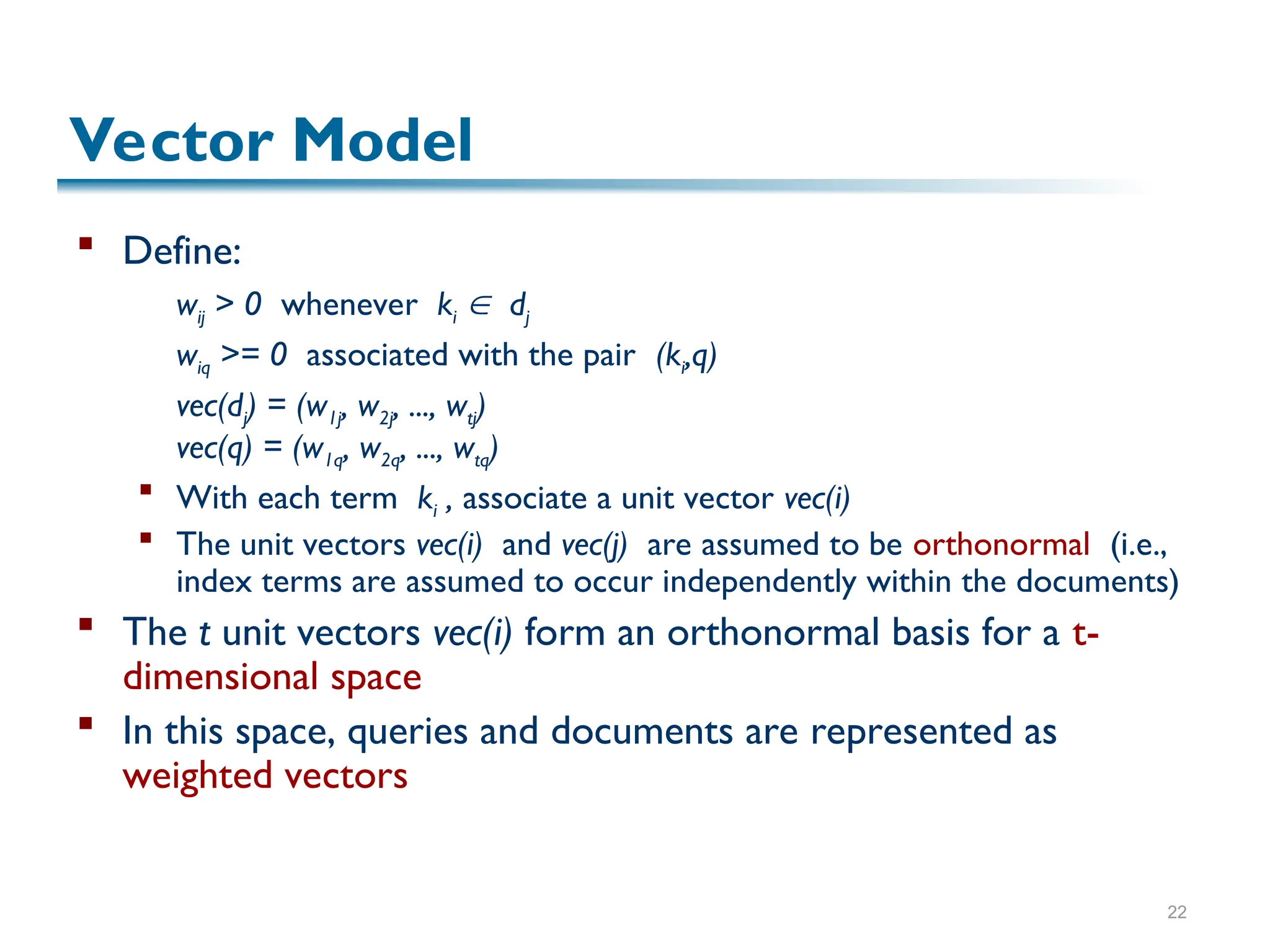 22
Vector Model
 Define:
wij > 0 whenever ki  dj
wiq >= 0 associated with the pair (ki,q)
vec(dj) = (w1j, w2j, ..., wtj)
vec(q) = (w1q, w2q, ..., wtq)
 With each term ki , associate a unit vector vec(i)
 The unit vectors vec(i) and vec(j) are assumed to be orthonormal (i.e.,
index terms are assumed to occur independently within the documents)
 The t unit vectors vec(i) form an orthonormal basis for a t-
dimensional space
 In this space, queries and documents are represented as
weighted vectors
 