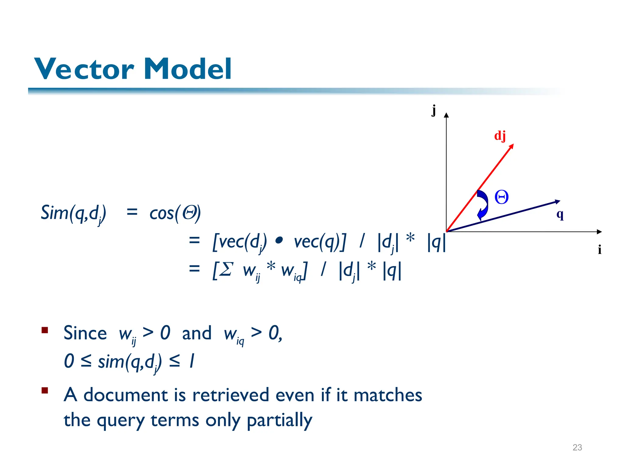 23
Sim(q,dj) = cos()
= [vec(dj)  vec(q)] / |dj| * |q|
= [ wij * wiq] / |dj| * |q|
 Since wij > 0 and wiq > 0,
0 ≤ sim(q,dj) ≤ 1
 A document is retrieved even if it matches
the query terms only partially
i
j
dj
q

Vector Model
 